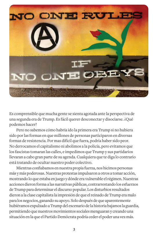 Es comprensible que muchagente se sienta agotadaante la perspectiva de unasegunda era de Trump. Es ficil querer desconectary disociarse. :Qué. podemos hacer? Perono sabemos c6mo habria ido1a primera era Trump si no hubiera sido porlas formas en que millones de personas participaron en diversas formas de resistencia. Por mas dificil que fuera, podria haber sido peor. Noderrocamos el capitalismo ni abolimosa la policia, pero evitamos que los fascistas tomaran las calles, e impedimos que Trumpy sus partidarios Tlevaran a cabo gran parte de su agenda. Cualquiera que te digalo contrario estd tratando de ocultar nuestro poder colectivo. ‘Mientras confiabamos en nuestra propia fuerza, nos hicimos personas mas ymés poderosas. Nuestras protestas impulsaron a otrosa tomaraccion, mostrandolo que estabaen juegoy dénde eravulnerable el régimen. Nuestras acciones dieron forma alas narrativas publicas, contrarrestandolos esfuerzos de Trump para determinar el discurso popular, Los disturbios resultados dieronala clase capitalista laimpresién de que el reinado de Trump era malo paralos negocios, ganando su apoyo. Solo después de que aparentemente ‘hubiéramos expulsadoa Trump del escenario dela historia bajamos la guardia, permitiendo que nuestros movimientos sociales menguarany creandouna, situacién enla que el Partido Demécrata podria ceder el poder unavez mis.